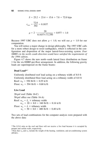 82 SEISMIC STEEL DESIGN: SMRF
S ϭ 25.2 ϩ 23.4 ϩ 15.6 ϩ 7.8 ϭ 72.0 kips
72.0
r ϭ ϭ 0.1837max
392
20
␳ ϭ 2 Ϫ ϭ 0.977 Ͻ 1.0
0.1837͙11,350
Because 1997 UBC does not allow ␳ Ͻ 1.0, we will use ␳ ϭ 1.0 for our
computation.
You will notice a major change in design philosophy. The 1997 UBC calls
for a more robust design to resist earthquakes, which is reﬂected in the con-
ﬁguration and disposition of the major lateral-force-resisting system. Four
SMRFs in the north–south direction would have satisﬁed the requirements of
the 1994 edition.
Figure 4.7 shows the new north–south lateral force distribution on frame
1 for the six-SMRF-per-ﬂoor arrangement. In addition, the following gravity
loads are superimposed on the frame beams:
Dead Load*,†
Uniformly distributed roof load acting on a tributary width of 8.0 ft
Uniformly distributed ﬂoor load acting on a tributary width of 8.0 ft
Roof: wR ϭ 550 lb/ft Ϸ 0.55 k/ft
Floor: wF ϭ 594 lb/ft Ϸ 0.60 k/ft
Live Load
20-psf roof (Table 16-C)
50-psf ofﬁce use (Table 16-A)
Roof: wLr ϭ Lr ϫ tributary width
wLr ϭ 20 ϫ 8.0 ϭ 160 lb/ft ϭ 0.16 k/ft
Floor: wL ϭ L ϫ tributary width
wL ϭ 50 ϫ 8.0 ϭ 400 lb/ft ϭ 0.40 k/ft
Two sets of load combinations for the computer analysis were prepared with
the above data:
*The 0.5-ft strip on the roof and ﬂoor will not receive a live load because it is occupied by
parapet and curtain walls, respectively.
†Note that wR and wF include the weight of the heating, ventilation, and air-conditioning system
(HVAC).
 