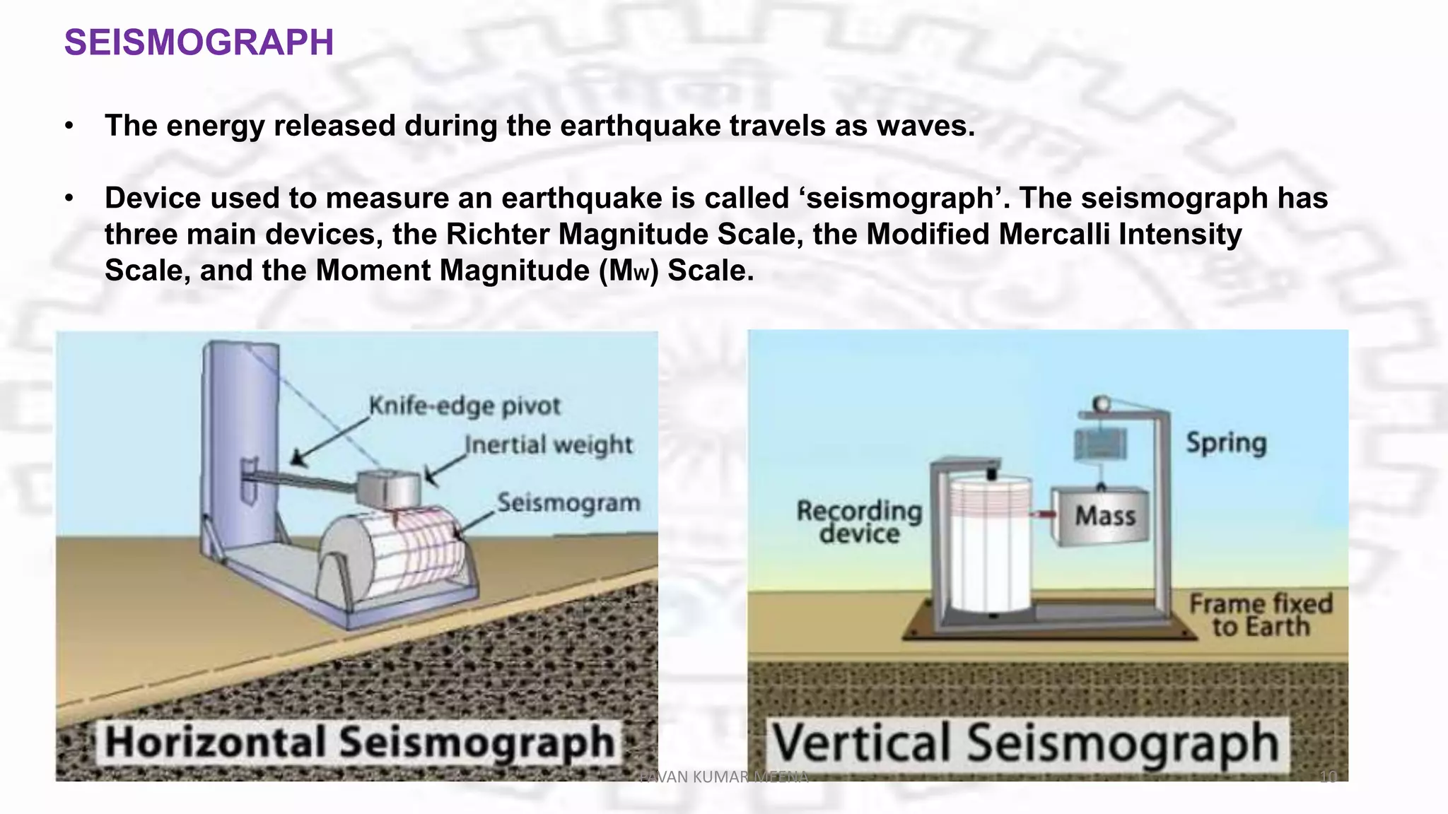 SEISMOGRAPH
• The energy released during the earthquake travels as waves.
• Device used to measure an earthquake is called ‘seismograph’. The seismograph has
three main devices, the Richter Magnitude Scale, the Modified Mercalli Intensity
Scale, and the Moment Magnitude (MW) Scale.
PAVAN KUMAR MEENA 10
 