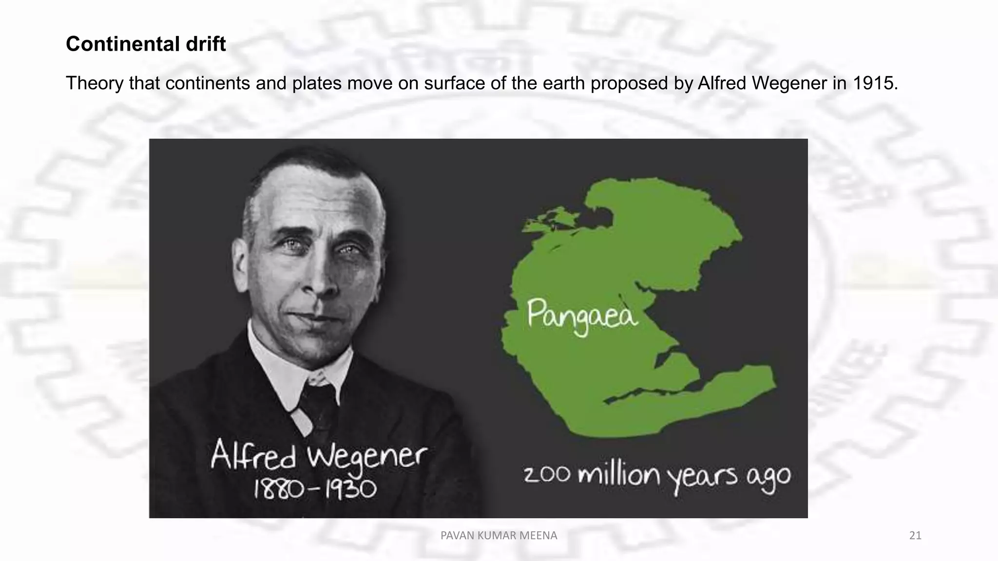 Continental drift
Theory that continents and plates move on surface of the earth proposed by Alfred Wegener in 1915.
PAVAN KUMAR MEENA 21
 
