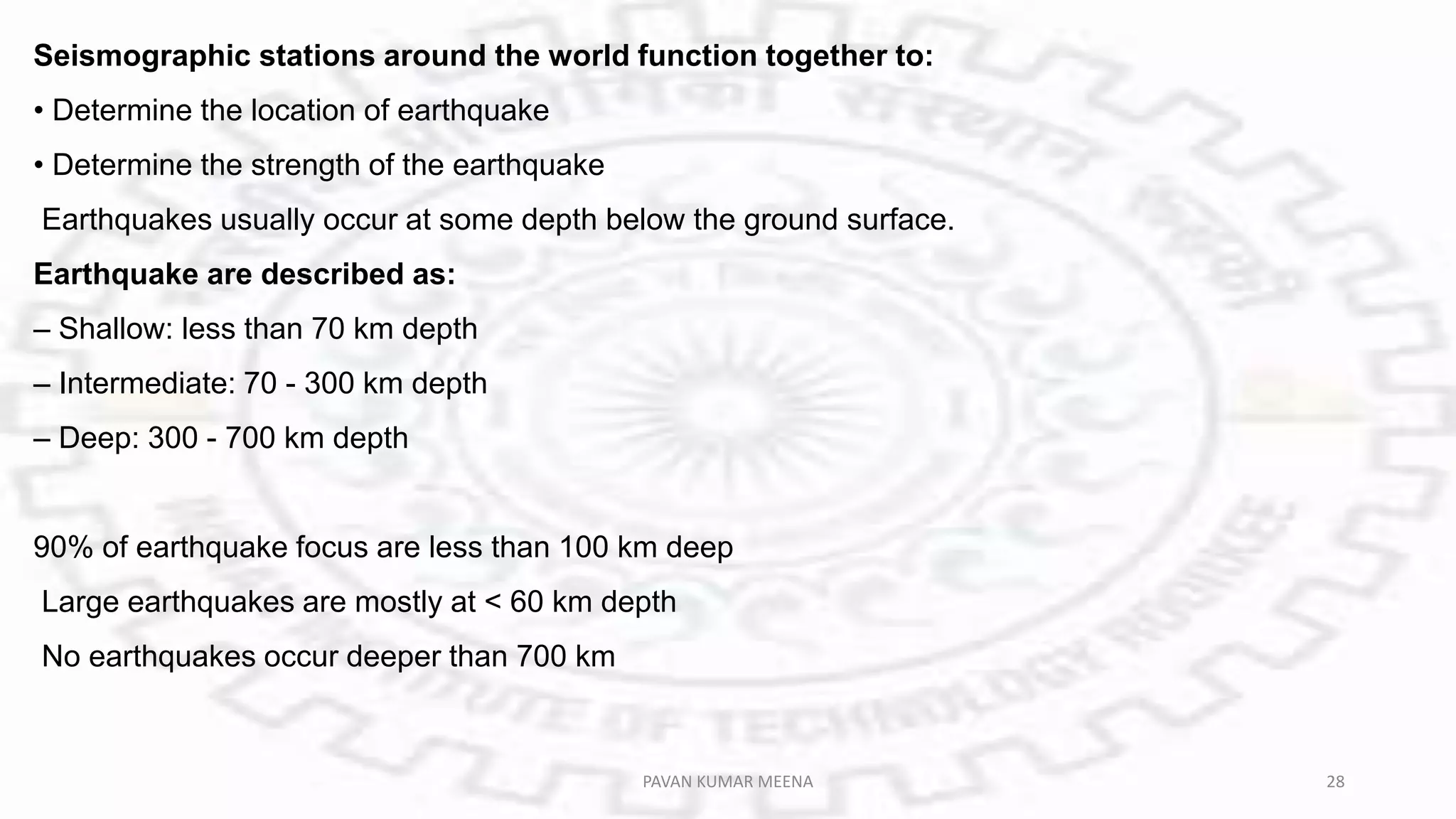 Seismographic stations around the world function together to:
• Determine the location of earthquake
• Determine the strength of the earthquake
Earthquakes usually occur at some depth below the ground surface.
Earthquake are described as:
– Shallow: less than 70 km depth
– Intermediate: 70 - 300 km depth
– Deep: 300 - 700 km depth
90% of earthquake focus are less than 100 km deep
Large earthquakes are mostly at < 60 km depth
No earthquakes occur deeper than 700 km
PAVAN KUMAR MEENA 28
 