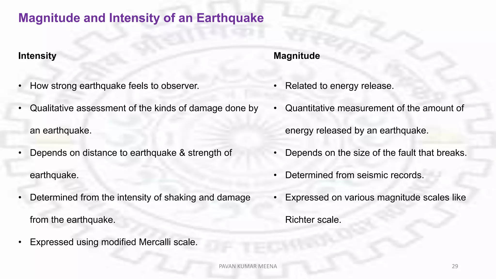 Magnitude and Intensity of an Earthquake
Intensity
• How strong earthquake feels to observer.
• Qualitative assessment of the kinds of damage done by
an earthquake.
• Depends on distance to earthquake & strength of
earthquake.
• Determined from the intensity of shaking and damage
from the earthquake.
• Expressed using modified Mercalli scale.
Magnitude
• Related to energy release.
• Quantitative measurement of the amount of
energy released by an earthquake.
• Depends on the size of the fault that breaks.
• Determined from seismic records.
• Expressed on various magnitude scales like
Richter scale.
PAVAN KUMAR MEENA 29
 