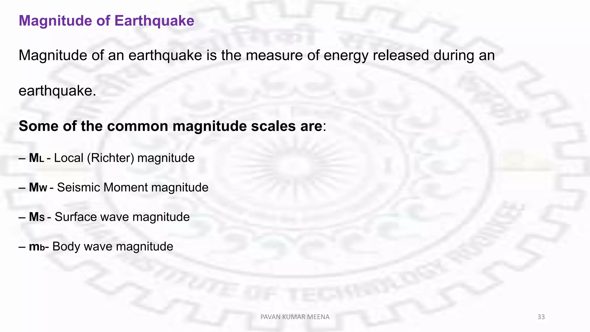 Magnitude of Earthquake
Magnitude of an earthquake is the measure of energy released during an
earthquake.
Some of the common magnitude scales are:
– ML - Local (Richter) magnitude
– MW - Seismic Moment magnitude
– MS - Surface wave magnitude
– mb- Body wave magnitude
PAVAN KUMAR MEENA 33
 