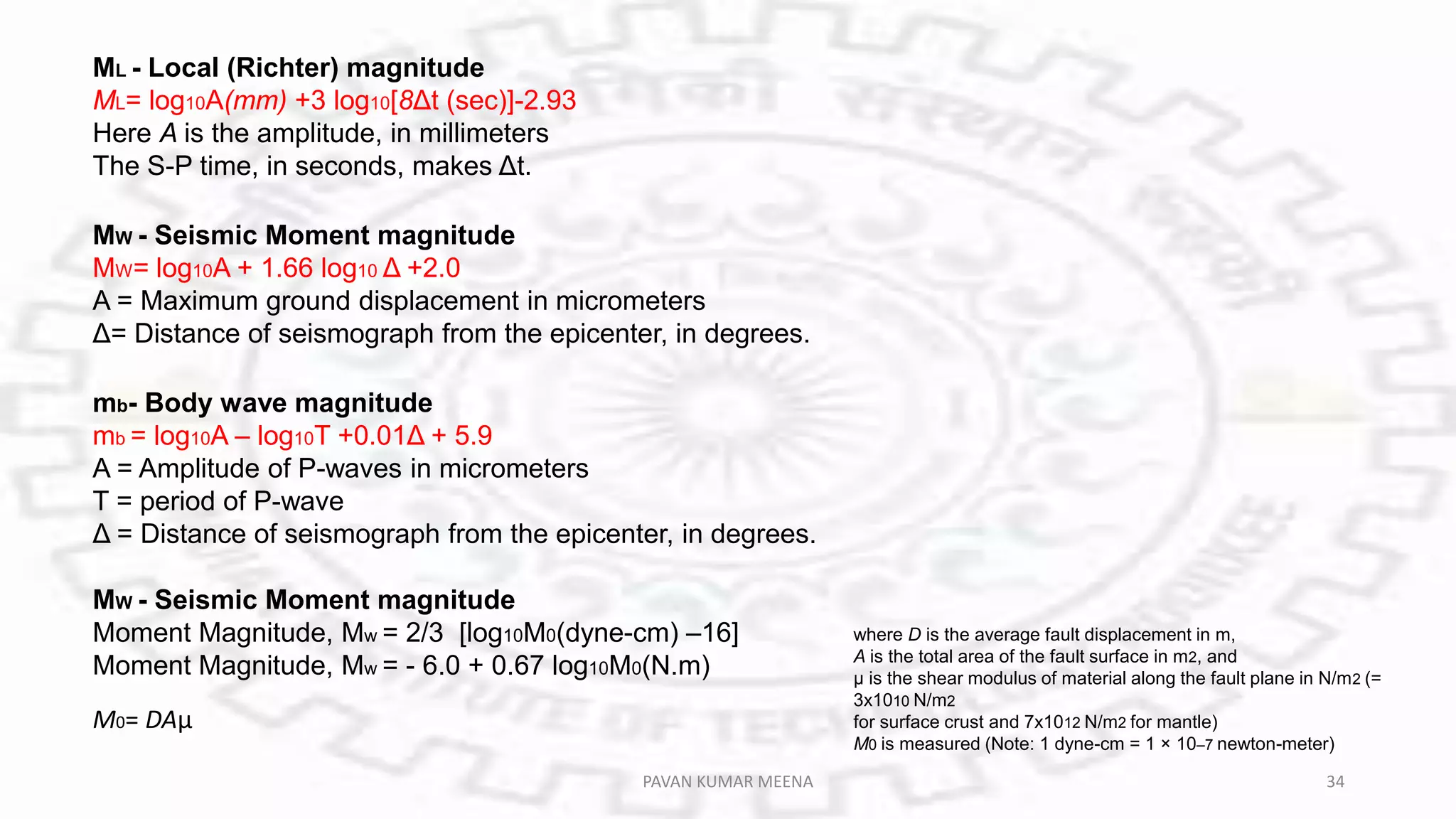 MW - Seismic Moment magnitude
MW= log10A + 1.66 log10 Δ +2.0
A = Maximum ground displacement in micrometers
Δ= Distance of seismograph from the epicenter, in degrees.
ML - Local (Richter) magnitude
ML= log10A(mm) +3 log10[8Δt (sec)]-2.93
Here A is the amplitude, in millimeters
The S-P time, in seconds, makes Δt.
mb- Body wave magnitude
mb = log10A – log10T +0.01Δ + 5.9
A = Amplitude of P-waves in micrometers
T = period of P-wave
Δ = Distance of seismograph from the epicenter, in degrees.
MW - Seismic Moment magnitude
Moment Magnitude, Mw = 2/3 [log10M0(dyne-cm) –16]
Moment Magnitude, Mw = - 6.0 + 0.67 log10M0(N.m)
M0= DAμ
where D is the average fault displacement in m,
A is the total area of the fault surface in m2, and
μ is the shear modulus of material along the fault plane in N/m2 (=
3x1010 N/m2
for surface crust and 7x1012 N/m2 for mantle)
M0 is measured (Note: 1 dyne-cm = 1 × 10–7 newton-meter)
PAVAN KUMAR MEENA 34
 