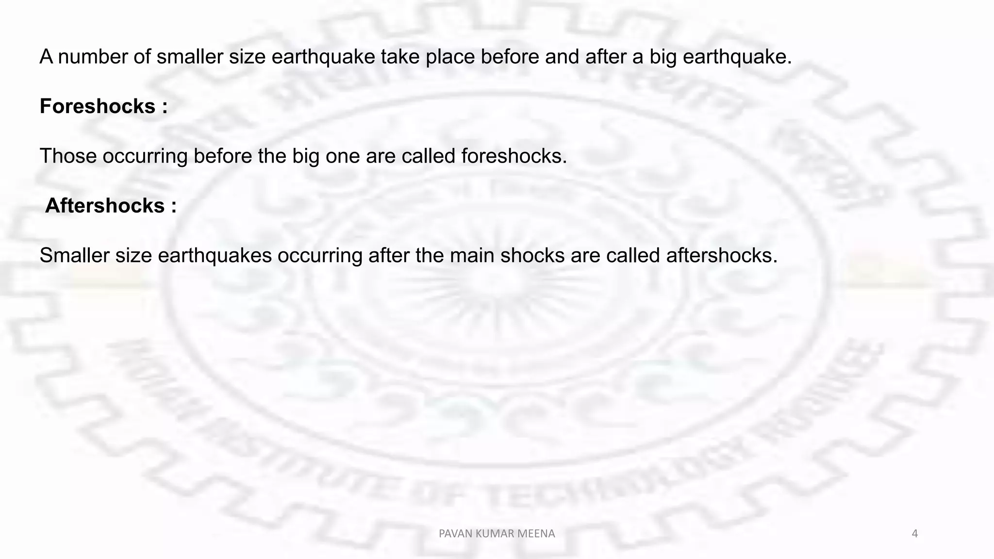 A number of smaller size earthquake take place before and after a big earthquake.
Foreshocks :
Those occurring before the big one are called foreshocks.
Aftershocks :
Smaller size earthquakes occurring after the main shocks are called aftershocks.
PAVAN KUMAR MEENA 4
 