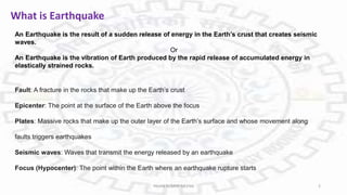 What is Earthquake
An Earthquake is the result of a sudden release of energy in the Earth’s crust that creates seismic
waves.
Or
An Earthquake is the vibration of Earth produced by the rapid release of accumulated energy in
elastically strained rocks.
Fault: A fracture in the rocks that make up the Earth’s crust
Epicenter: The point at the surface of the Earth above the focus
Plates: Massive rocks that make up the outer layer of the Earth’s surface and whose movement along
faults triggers earthquakes
Seismic waves: Waves that transmit the energy released by an earthquake
Focus (Hypocenter): The point within the Earth where an earthquake rupture starts
PAVAN KUMAR MEENA 2
 