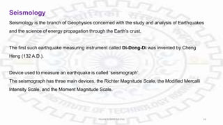 Seismology
Seismology is the branch of Geophysics concerned with the study and analysis of Earthquakes
and the science of energy propagation through the Earth’s crust.
The first such earthquake measuring instrument called Di-Dong-Di was invented by Cheng
Heng (132 A.D.).
Device used to measure an earthquake is called ‘seismograph’.
The seismograph has three main devices, the Richter Magnitude Scale, the Modified Mercalli
Intensity Scale, and the Moment Magnitude Scale.
PAVAN KUMAR MEENA 24
 
