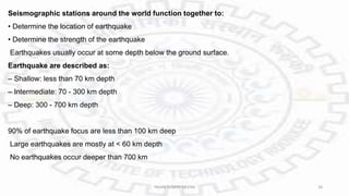 Seismographic stations around the world function together to:
• Determine the location of earthquake
• Determine the strength of the earthquake
Earthquakes usually occur at some depth below the ground surface.
Earthquake are described as:
– Shallow: less than 70 km depth
– Intermediate: 70 - 300 km depth
– Deep: 300 - 700 km depth
90% of earthquake focus are less than 100 km deep
Large earthquakes are mostly at < 60 km depth
No earthquakes occur deeper than 700 km
PAVAN KUMAR MEENA 28
 