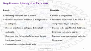 Magnitude and Intensity of an Earthquake
Intensity
• How strong earthquake feels to observer.
• Qualitative assessment of the kinds of damage done by
an earthquake.
• Depends on distance to earthquake & strength of
earthquake.
• Determined from the intensity of shaking and damage
from the earthquake.
• Expressed using modified Mercalli scale.
Magnitude
• Related to energy release.
• Quantitative measurement of the amount of
energy released by an earthquake.
• Depends on the size of the fault that breaks.
• Determined from seismic records.
• Expressed on various magnitude scales like
Richter scale.
PAVAN KUMAR MEENA 29
 