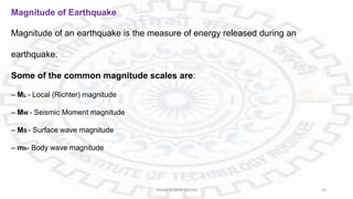 Magnitude of Earthquake
Magnitude of an earthquake is the measure of energy released during an
earthquake.
Some of the common magnitude scales are:
– ML - Local (Richter) magnitude
– MW - Seismic Moment magnitude
– MS - Surface wave magnitude
– mb- Body wave magnitude
PAVAN KUMAR MEENA 33
 