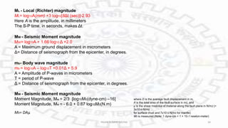 MW - Seismic Moment magnitude
MW= log10A + 1.66 log10 Δ +2.0
A = Maximum ground displacement in micrometers
Δ= Distance of seismograph from the epicenter, in degrees.
ML - Local (Richter) magnitude
ML= log10A(mm) +3 log10[8Δt (sec)]-2.93
Here A is the amplitude, in millimeters
The S-P time, in seconds, makes Δt.
mb- Body wave magnitude
mb = log10A – log10T +0.01Δ + 5.9
A = Amplitude of P-waves in micrometers
T = period of P-wave
Δ = Distance of seismograph from the epicenter, in degrees.
MW - Seismic Moment magnitude
Moment Magnitude, Mw = 2/3 [log10M0(dyne-cm) –16]
Moment Magnitude, Mw = - 6.0 + 0.67 log10M0(N.m)
M0= DAμ
where D is the average fault displacement in m,
A is the total area of the fault surface in m2, and
μ is the shear modulus of material along the fault plane in N/m2 (=
3x1010 N/m2
for surface crust and 7x1012 N/m2 for mantle)
M0 is measured (Note: 1 dyne-cm = 1 × 10–7 newton-meter)
PAVAN KUMAR MEENA 34
 