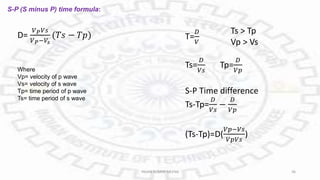 S-P (S minus P) time formula:
D=
𝑉𝑃𝑉𝑠
𝑉𝑃−𝑉𝑠
(𝑇𝑠 − 𝑇𝑝) T=
𝐷
𝑉
Ts > Tp
Vp > Vs
Ts=
𝐷
𝑉𝑠
Tp=
𝐷
𝑉𝑝
S-P Time difference
Ts-Tp=
𝐷
𝑉𝑠
−
𝐷
𝑉𝑝
(Ts-Tp)=D(
𝑉𝑝−𝑉𝑠
𝑉𝑝𝑉𝑠
)
Where
Vp= velocity of p wave
Vs= velocity of s wave
Tp= time period of p wave
Ts= time period of s wave
PAVAN KUMAR MEENA 36
 