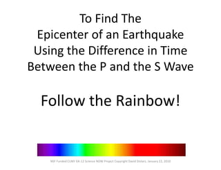To Find The
Epicenter of an Earthquake
Using the Difference in Time
Between the P and the S Wave
Follow the Rainbow!
NSF Funded CUNY GK-12 Science NOW Project Copyright David Stolarz, January 22, 2010
 