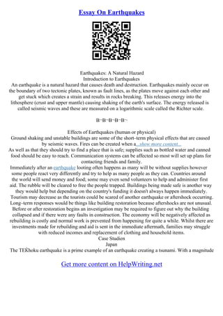 Essay On Earthquakes
Earthquakes: A Natural Hazard
Introduction to Earthquakes
An earthquake is a natural hazard that causes death and destruction. Earthquakes mainly occur on
the boundary of two tectonic plates, known as fault lines, as the plates move against each other and
get stuck which creates a strain and results in rocks breaking. This releases energy into the
lithosphere (crust and upper mantle) causing shaking of the earth's surface. The energy released is
called seismic waves and these are measured on a logarithmic scale called the Richter scale.
В¬В¬В¬В¬В¬
Effects of Earthquakes (human or physical)
Ground shaking and unstable buildings are some of the short–term physical effects that are caused
by seismic waves. Fires can be created when a...show more content...
As well as that they should try to find a place that is safe; supplies such as bottled water and canned
food should be easy to reach. Communication systems can be affected so most will set up plans for
contacting friends and family.
Immediately after an earthquake looting often happens as many will be without supplies however
some people react very differently and try to help as many people as they can. Countries around
the world will send money and food; some may even send volunteers to help and administer first
aid. The rubble will be cleared to free the people trapped. Buildings being made safe is another way
they would help but depending on the country's funding it doesn't always happen immediately.
Tourism may decrease as the tourists could be scared of another earthquake or aftershock occurring.
Long–term responses would be things like building restoration because aftershocks are not unusual.
Before or after restoration begins an investigation may be required to figure out why the building
collapsed and if there were any faults in construction. The economy will be negatively affected as
rebuilding is costly and normal work is prevented from happening for quite a while. Whilst there are
investments made for rebuilding and aid is sent in the immediate aftermath, families may struggle
with reduced incomes and replacement of clothing and household items.
Case Studien
Japan
The TЕЌhoku earthquake is a prime example of an earthquake creating a tsunami. With a magnitude
Get more content on HelpWriting.net
 