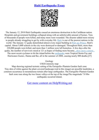Haiti Earthquake Essay
The January 12, 2010 Haiti Earthquake caused an enormous destruction in the Caribbean nation.
Hospitals and government buildings collapsed along with an unbelievable amount of homes. Tens
of thousands of people were killed, and many more were wounded. The disaster added more misery
to people already struggling to get by with everyday life. Haiti is one of the poorest nations in the
world. The January 12 quake demolished almost every major building in Port–au–Prince, Haiti's
capital. About 5,000 schools in the city were destroyed or damaged. Throughout Haiti, more than
220,000 people were killed, and more than 1 million were left homeless. A few days after the
quake, the number of survivors stood at 121 as hopes of finding more became...show more content...
The most recent cyclones to hit the island before the earthquake were Tropical Storm Fay and
Hurricanes Gustav, Hanna and Ike, all in the summer of 2008, causing nearly 800 deaths.[27]
Geology
USGS intensity map
Map showing regional tectonic setting of the Enriquillo–Plantain Garden fault zone
Tiny dots of white against the plant–covered landscape (red in this image) are possible landslides, a
common occurrence in mountainous terrain after large earthquakes. The Enriquillo–Plantain Garden
fault zone runs along the two linear valleys at the top of the imageThe magnitude 7.0 Mw
earthquake occurred inland,
Get more content on HelpWriting.net
 
