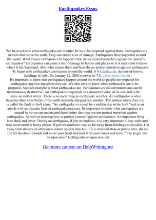 Earthquakes Essay
We have to know what earthquakes are in order for us to be prepared against them. Earthquakes are
tremors that move the earth. They can create a lot of damage. Earthquakes have happened around
the world. What causes earthquakes to happen? How do we protect ourselves against the powerful
earthquakes? Earthquakes can cause a lot of damage to homes and places so it is important to know
where it has happened. Also what causes them and how do we protect ourselves against earthquakes.
To begin with earthquakes can happen around the world. A 6.3earthquake destroyed historic
buildings in Italy. On January 12, 2010 a powerful 7.0...show more content...
It's important to know that earthquakes happen around the world so people are prepared for
earthquakes anytime anywhere they are. We also have to know what earthquakes are to be
prepared. Another example is what earthquakes are. Earthquakes are called tremors and can be
tremendously destructive. An earthquakes magnitude is a measured value of its size and is the
same no matter where. There is no such thing as earthquake weather. An earthquake is what
happens when two blocks of the earth suddenly slip past one another. The surface where they slip
is called the fault or fault plane. "An earthquake is caused by a sudden slip in the fault."said at an
article with earthquake facts at earthquake.usg.com. Its important to know what earthquakes are
caused by so we can understand them better. that way we can protect ourselves against
earthquakes. As well as learning how to protect yourself against earthquakes. An important thing
is to duck and cover. During an earthquake, if you are indoors, it is very important to stay calm and
take cover under a heavy object. If you are outdoors, stay as far away from buildings as possible. Get
away from shelves or other areas where objects may fall if in a crowded store or public area. Do not
run for the door. Crouch and cover your head and neck with your hands and arms. " Try to get into
an open area." Getting into an open area not
Get more content on HelpWriting.net
 