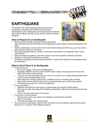 EARTHQUAKE
The sudden and violent shaking experienced during an
earthquake is caused by the shifting and breaking of
subterranean rocks. Earthquakes can happen almost anywhere
and anytime without warning, so you and your family should be
prepared.

How to Prepare for an Earthquake
•   Minimize home hazards by bolting shelves, bookcases,
    china cabinets and other tall furniture and strapping the water heater to structural elements in the
    walls.
•   Identify a safe place in every room of your home where nothing can fall on you, such as under a
    table, against a wall or in a doorway.
•   Practice earthquake drills as a family so everyone knows what to do, especially “Drop, Cover,
    and Hold On!”
•   Get an emergency supply kit, and store it where it can be accessed by all family members.
•   Develop an evacuation procedure as a family.
•   Develop an emergency communication procedure in case family members are separated during
    an earthquake.

What to Do If There Is an Earthquake
•   If you are indoors:
    ○ Do not run outside. There may be falling debris.
    ○ If possible, DROP to the floor, take COVER under a table or sturdy piece of furniture and
         HOLD ON until the shaking stops.
    ○ If you are not near any sturdy furniture, crouch in a corner or in a stable doorway where there
         is less chance of things falling on you.
    ○ Stay away from windows, light fixtures, unstable furniture or anything that could fall.
    ○ Stay inside until the shaking stops and you are absolutely sure it is safe to go outside.
    ○ The electricity may go out, so don’t use elevators.
•   If you are outdoors:
    ○ Statistics show that the most injuries in earthquakes are caused by falling debris.
    ○ Move into an open area away from buildings, street lights, utility wires and anything else that
         could fall.
    ○ Once in an open area, drop to the ground.
•   If you are in a moving vehicle:
    ○ Stop as soon as you can, away from buildings or anything that could fall.
    ○ Stay in the vehicle.
    ○ Proceed very slowly once shaking stops.
•   Once you are in a safe place, report to your command if you are military or government civilian
    personnel or a member of the selective reserves.
 