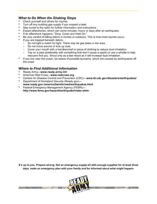 What to Do When the Shaking Stops
•   Check yourself and others for injuries.
•   Turn off any building gas supply if you suspect a leak.
•   Stay tuned to the radio for further information and instructions.
•   Expect aftershocks, which can come minutes, hours or days after an earthquake.
•   If an aftershock happens, “Drop, Cover and Hold On.”
•   Be very careful of falling debris in homes or outdoors. This is how most injuries occur.
•   If you are trapped beneath debris:
    ○ Do not light a match for light. There may be gas leaks in the area.
    ○ Do not move around or kick up dust.
    ○ Cover your mouth with a handkerchief or piece of clothing to reduce dust inhalation.
    ○ Tap on a pipe (preferably with something that won’t cause a spark) or use a whistle to help
         rescuers find you. Shout only as a last resort as it will increase dust inhalation.
•   If you live near the ocean, be aware of possible tsunamis, which are caused by earthquakes off
    the coast.

Where to Find Additional Information
•   Ready Army—www.ready.army.mil
•   American Red Cross—www.redcross.org
•   Centers for Disease Control and Prevention (CDC)—www.bt.cdc.gov/disasters/earthquakes/
•   Department of Homeland Security (Ready.gov)—
    www.ready.gov./america/beinformed/earthquakes.html
•   Federal Emergency Management Agency (FEMA)—
    http://www.fema.gov/hazard/earthquake/index.shtm




It’s up to you. Prepare strong. Get an emergency supply kit with enough supplies for at least three
     days, make an emergency plan with your family and be informed about what might happen.
 