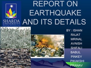 BY : ISHAN
RAJAT
MRINAL
AVNISH
SHIFALI
BABUL
PINKEY
PIKAKSHI
PRANAV
REPORT ON
EARTHQUAKE
AND ITS DETAILS
 