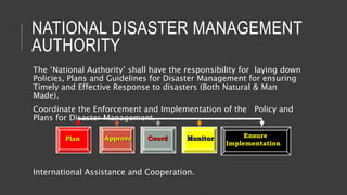 NATIONAL DISASTER MANAGEMENT
AUTHORITY
The ‘National Authority’ shall have the responsibility for laying down
Policies, Plans and Guidelines for Disaster Management for ensuring
Timely and Effective Response to disasters (Both Natural & Man
Made).
Coordinate the Enforcement and Implementation of the Policy and
Plans for Disaster Management.
International Assistance and Cooperation.
Plan Approve Coord Monitor Ensure
Implementation
 