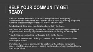 HELP YOUR COMMUNITY GET
READY
Publish a special section in your local newspaper with emergency
information on earthquakes. Localize the information by printing the phone
numbers of local emergency services offices and hospitals.
Conduct week-long series on locating hazards in the home.
Work with local emergency services and officials to prepare special reports
for people with mobility impairment on what to do during an earthquake.
Provide tips on conducting earthquake drills in the home.
Interview representatives of the gas, electric, and water companies about
shutting off utilities.
Work together in your community to apply your knowledge to building
codes, retrofitting programmes, hazard hunts, and neighborhood and family
emergency plans.
 