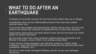 WHAT TO DO AFTER AN
EARTHQUAKE
If people are seriously injured, do not move them unless they are in danger.
Immediately clean up any inflammable products that may have spilled
(alcohol, paint, etc).
If you know that people have been buried, tell the rescue teams. Do not rush
and do not worsen the situation of injured persons or your own situation.
Avoid places where there are loose electric wires and do not touch any metal
object in contact with them.
Do not drink water from open containers without having examined it and
filtered it through a sieve, a filter or an ordinary clean cloth.
If your home is badly damaged, you will have to leave it. Collect water
containers, food, and ordinary and special medicines (for persons with heart
complaints, diabetes, etc.)
Do not re-enter badly damaged buildings and do not go near damaged
structures.
 