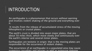 INTRODUCTION
An earthquake is a phenomenon that occurs without warning
and involves violent shaking of the ground and everything over
it.
It results from the release of accumulated stress of the moving
lithospheric or crustal plates.
The earth's crust is divided into seven major plates, that are
about 50 miles thick, which move slowly and continuously over
the earth's interior and several minor plates.
Earthquakes are tectonic in origin; that is the moving plates are
responsible for the occurrence of violent shakes.
The occurrence of an earthquake in a populated area may cause
 