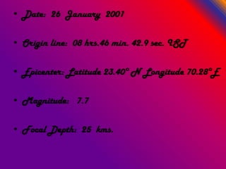 • Date: 26 January 2001
• Origin line: 08 hrs.46 min. 42.9 sec. IST
• Epicenter: Latitude 23.40° N Longitude 70.28°E
• Magnitude: 7.7
• Focal Depth: 25 kms.
 