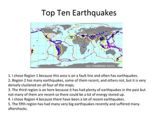 Top Ten Earthquakes 1. I chose Region 1 because this area is on a fault line and often has earthquakes. 2. Region 2 has many earthquakes, some of them recent, and others not, but it is very  densely clustered on all four of the maps.  3. The third region is on here because it has had plenty of earthquakes in the past but  not many of them are recent so there could be a lot of energy stored up. 4. I chose Region 4 because there have been a lot of recent earthquakes. 5. The fifth region has had many very big earthquakes recently and suffered many  aftershocks. 