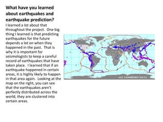 What have you learned about earthquakes and earthquake prediction? I learned a lot about that throughout the project.  One big thing I learned is that predicting earthquakes for the future depends a lot on when they happened in the past.  That is why it is important for seismologists to keep a careful record of earthquakes that have taken place.  I learned that if an earthquake happened in certain areas, it is highly likely to happen in that area again.  Looking at the map on the right, you can see that the earthquakes aren’t perfectly distributed across the world, they are clustered into certain areas. 