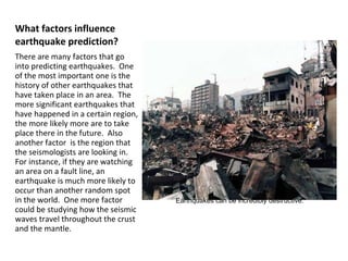 What factors influence earthquake prediction? There are many factors that go into predicting earthquakes.  One of the most important one is the history of other earthquakes that have taken place in an area.  The more significant earthquakes that have happened in a certain region, the more likely more are to take place there in the future.  Also another factor  is the region that the seismologists are looking in.  For instance, if they are watching an area on a fault line, an earthquake is much more likely to occur than another random spot in the world.  One more factor could be studying how the seismic waves travel throughout the crust and the mantle. Earthquakes can be incredibly destructive. 