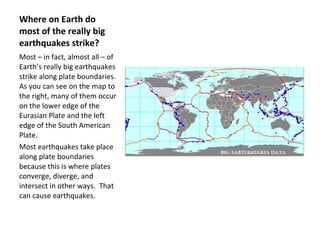 Where on Earth do most of the really big earthquakes strike? Most – in fact, almost all – of Earth’s really big earthquakes strike along plate boundaries.  As you can see on the map to the right, many of them occur on the lower edge of the Eurasian Plate and the left edge of the South American Plate.  Most earthquakes take place along plate boundaries because this is where plates converge, diverge, and intersect in other ways.  That can cause earthquakes. 