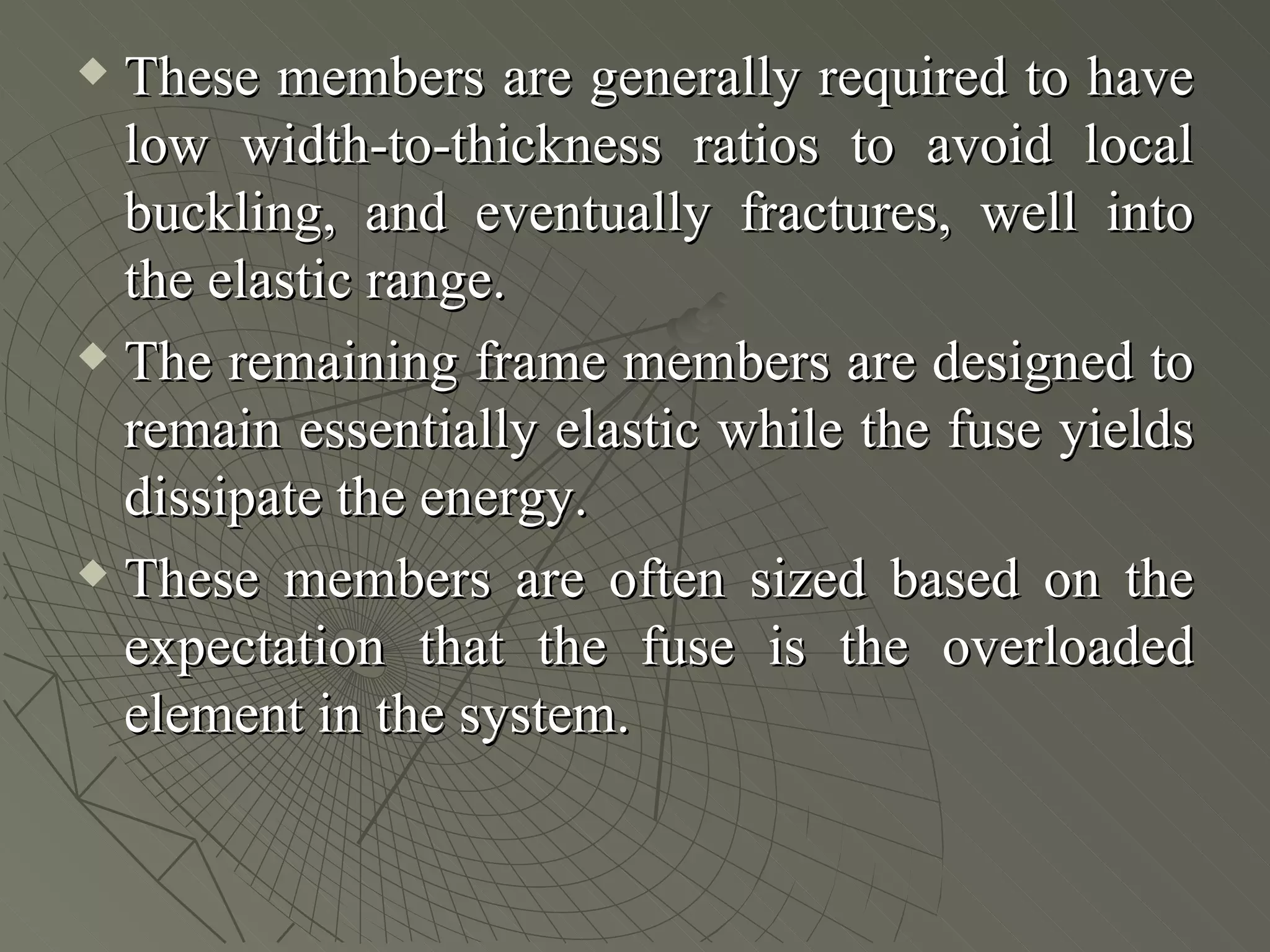  These members are generally required to have
  low width-to-thickness ratios to avoid local
  buckling, and eventually fractures, well into
  the elastic range.
 The remaining frame members are designed to

  remain essentially elastic while the fuse yields
  dissipate the energy.
 These members are often sized based on the

  expectation that the fuse is the overloaded
  element in the system.
 