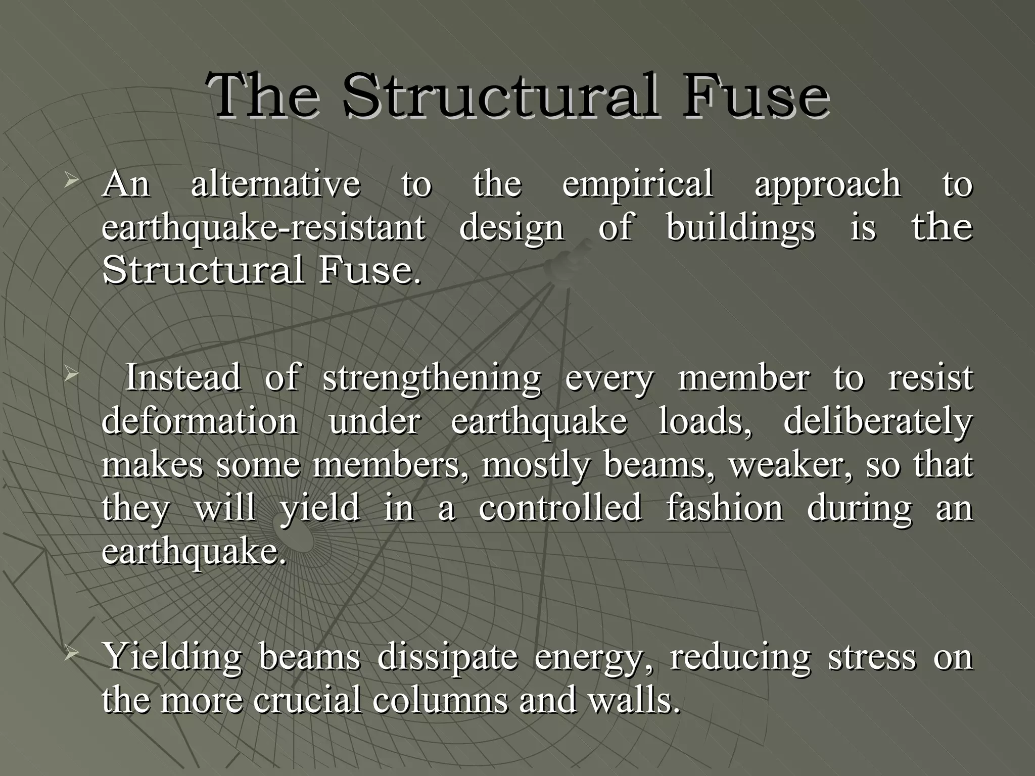 The Structural Fuse
   An alternative to the empirical approach to
    earthquake-resistant design of buildings is the
    Structural Fuse.

     Instead of strengthening every member to resist
    deformation under earthquake loads, deliberately
    makes some members, mostly beams, weaker, so that
    they will yield in a controlled fashion during an
    earthquake.

   Yielding beams dissipate energy, reducing stress on
    the more crucial columns and walls.
 