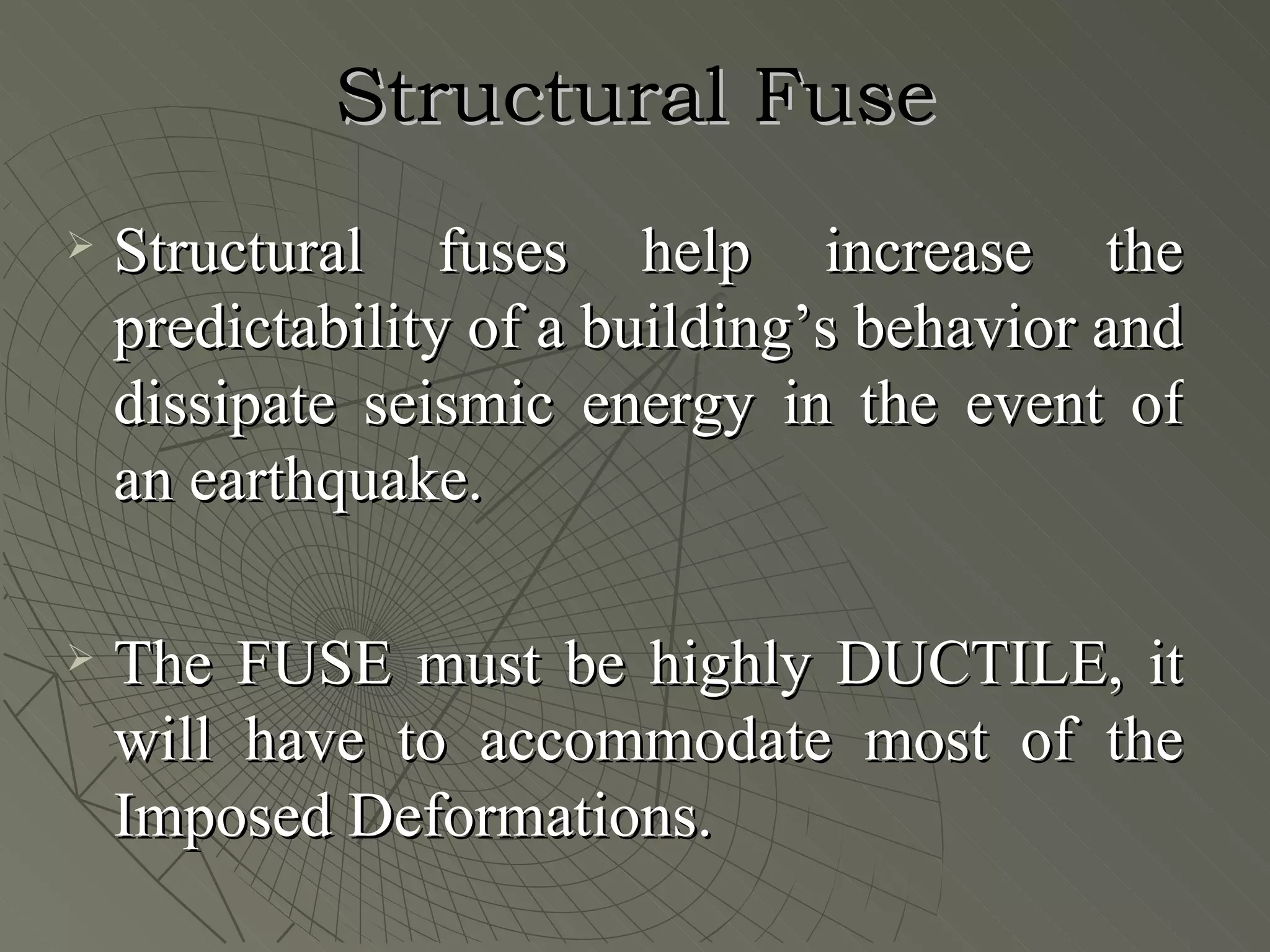 Structural Fuse
   Structural fuses help increase the
    predictability of a building’s behavior and
    dissipate seismic energy in the event of
    an earthquake.

   The FUSE must be highly DUCTILE, it
    will have to accommodate most of the
    Imposed Deformations.
 