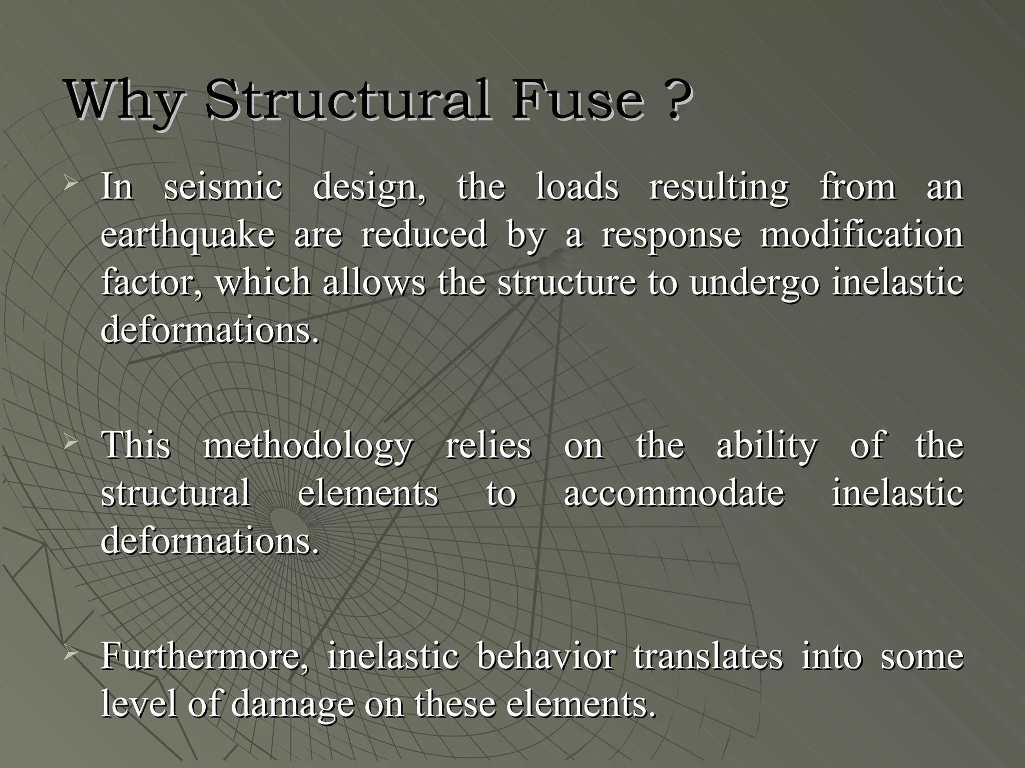 Why Structural Fuse ?
   In seismic design, the loads resulting from an
    earthquake are reduced by a response modification
    factor, which allows the structure to undergo inelastic
    deformations.

   This methodology relies on the ability of the
    structural elements to accommodate inelastic
    deformations.

   Furthermore, inelastic behavior translates into some
    level of damage on these elements.
 