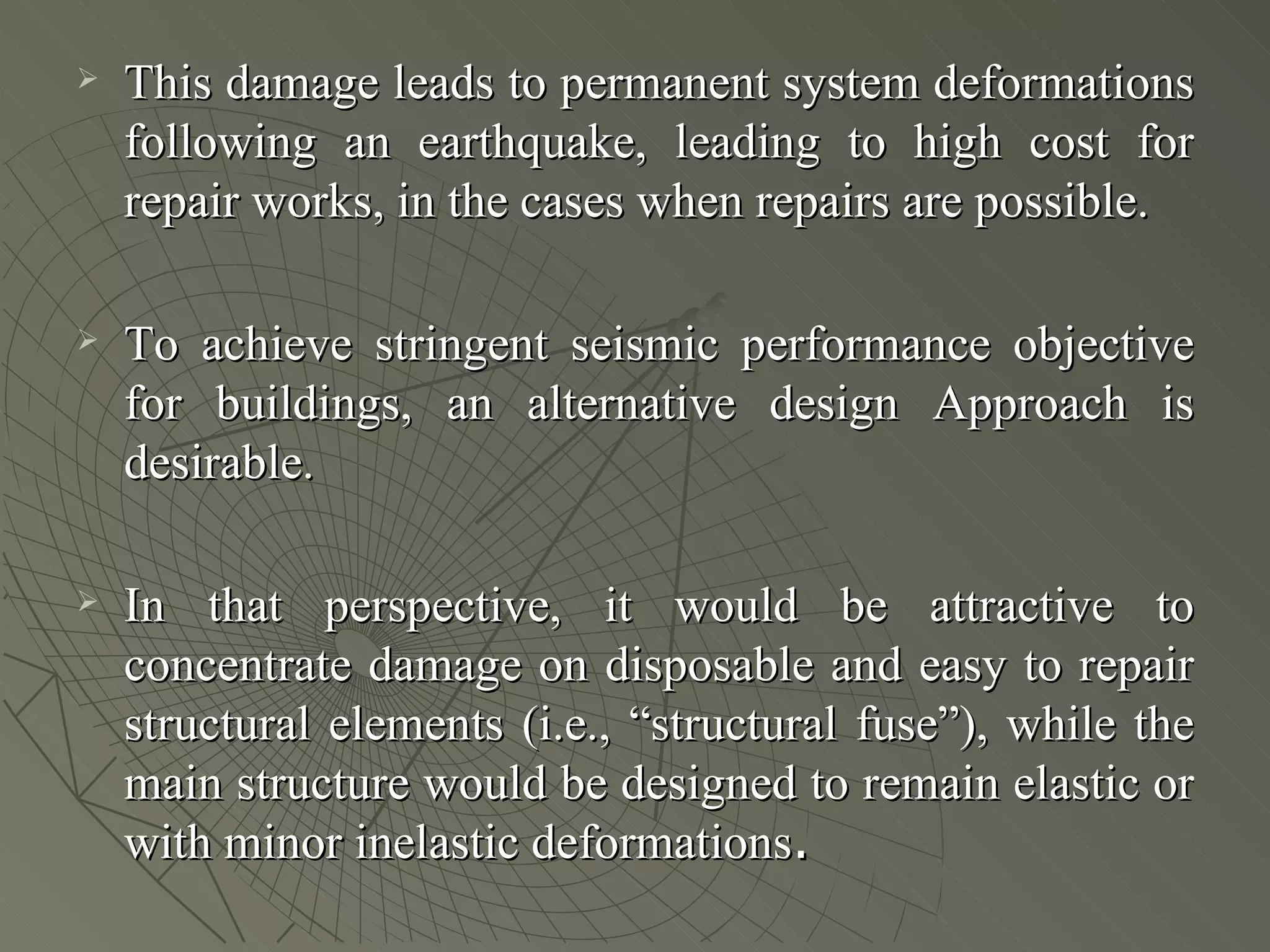    This damage leads to permanent system deformations
    following an earthquake, leading to high cost for
    repair works, in the cases when repairs are possible.

   To achieve stringent seismic performance objective
    for buildings, an alternative design Approach is
    desirable.

   In that perspective, it would be attractive to
    concentrate damage on disposable and easy to repair
    structural elements (i.e., “structural fuse”), while the
    main structure would be designed to remain elastic or
    with minor inelastic deformations.
 