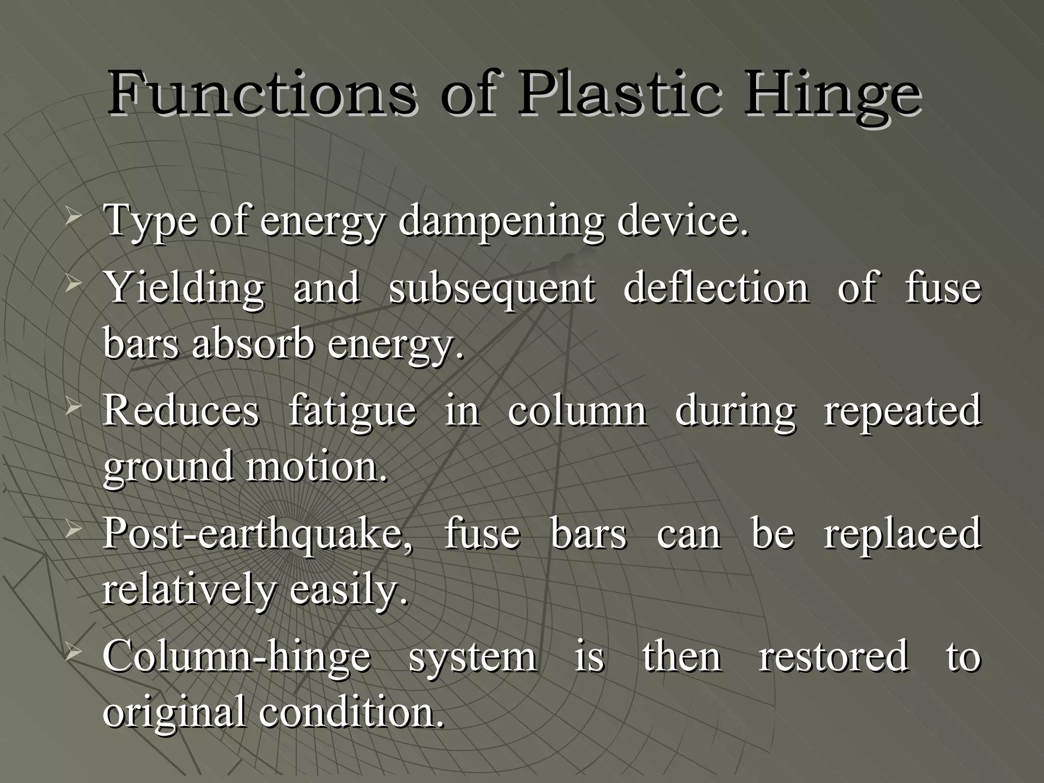 Functions of Plastic Hinge
   Type of energy dampening device.
   Yielding and subsequent deflection of fuse
    bars absorb energy.
   Reduces fatigue in column during repeated
    ground motion.
   Post-earthquake, fuse bars can be replaced
    relatively easily.
   Column-hinge system is then restored to
    original condition.
 