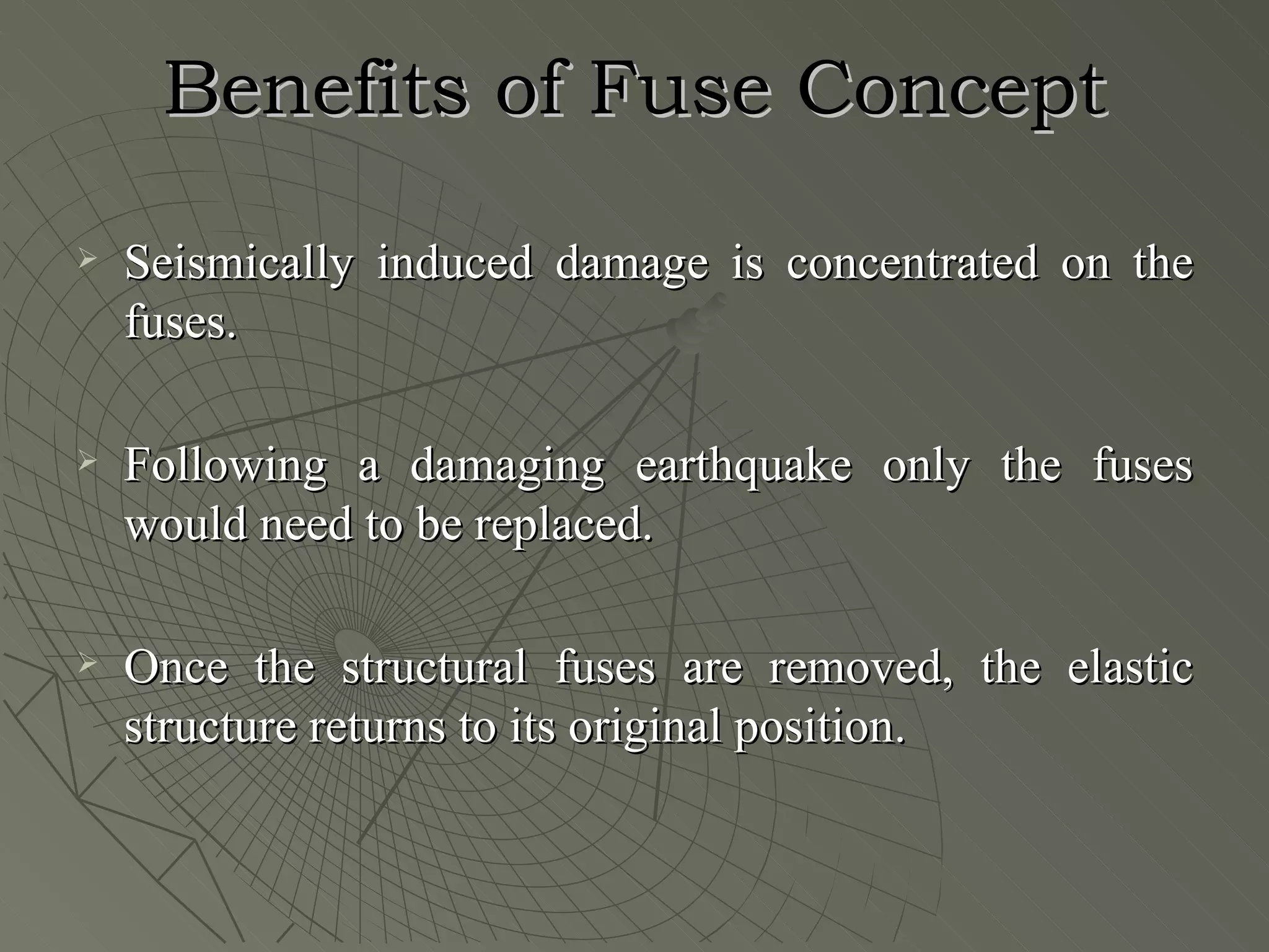 Benefits of Fuse Concept
   Seismically induced damage is concentrated on the
    fuses.

   Following a damaging earthquake only the fuses
    would need to be replaced.

   Once the structural fuses are removed, the elastic
    structure returns to its original position.
 