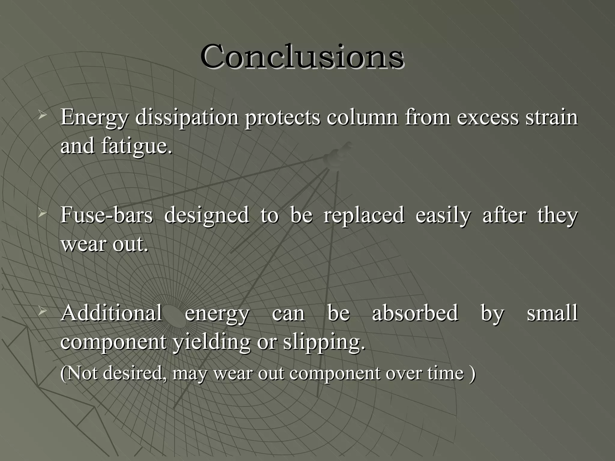 Conclusions
   Energy dissipation protects column from excess strain
    and fatigue.

   Fuse-bars designed to be replaced easily after they
    wear out.

   Additional energy can be absorbed by small
    component yielding or slipping.
    (Not desired, may wear out component over time )
 