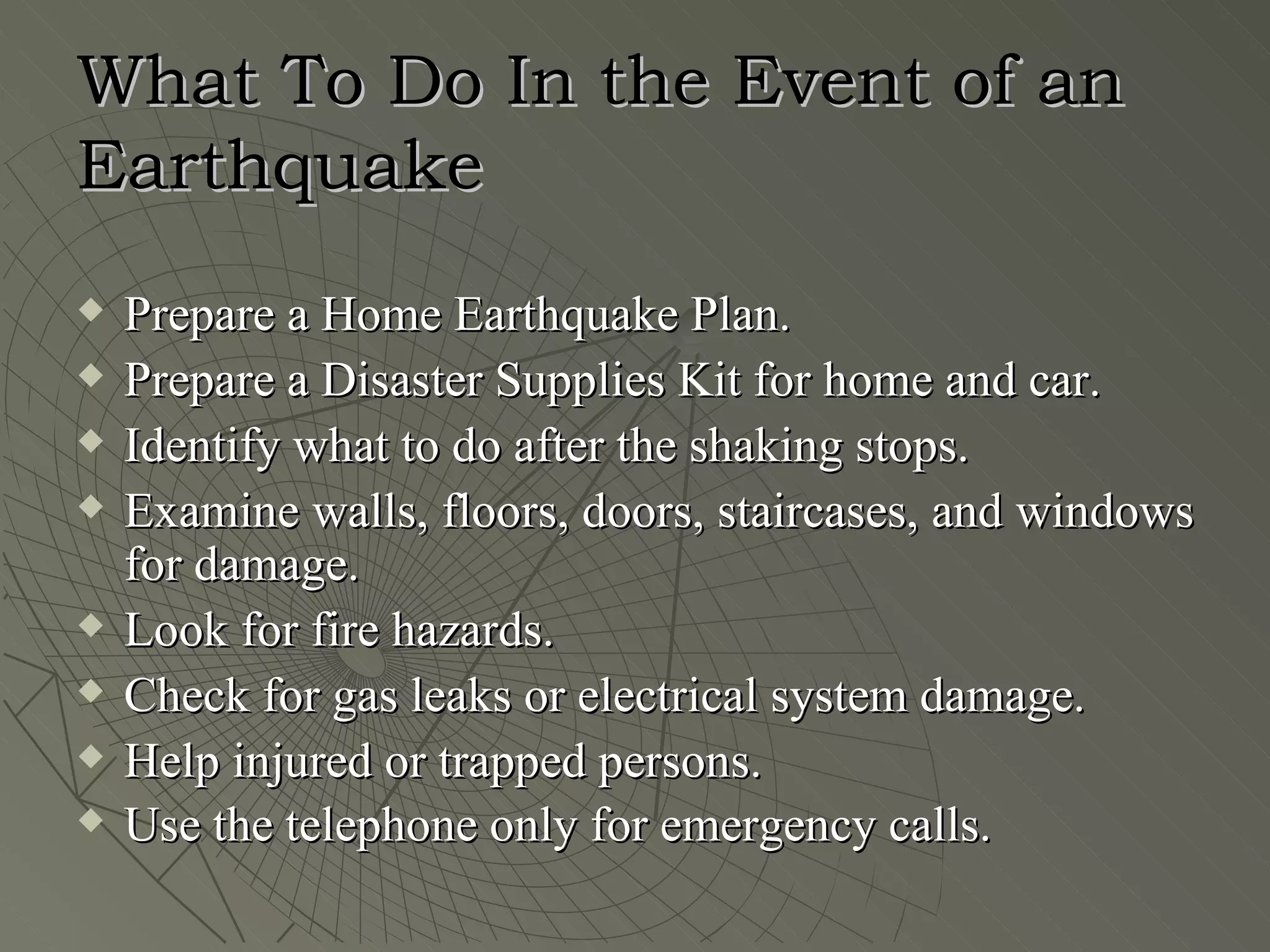 What To Do In the Event of an
Earthquake
   Prepare a Home Earthquake Plan.
   Prepare a Disaster Supplies Kit for home and car.
   Identify what to do after the shaking stops.
   Examine walls, floors, doors, staircases, and windows
    for damage.
   Look for fire hazards.
   Check for gas leaks or electrical system damage.
   Help injured or trapped persons.
   Use the telephone only for emergency calls.
 