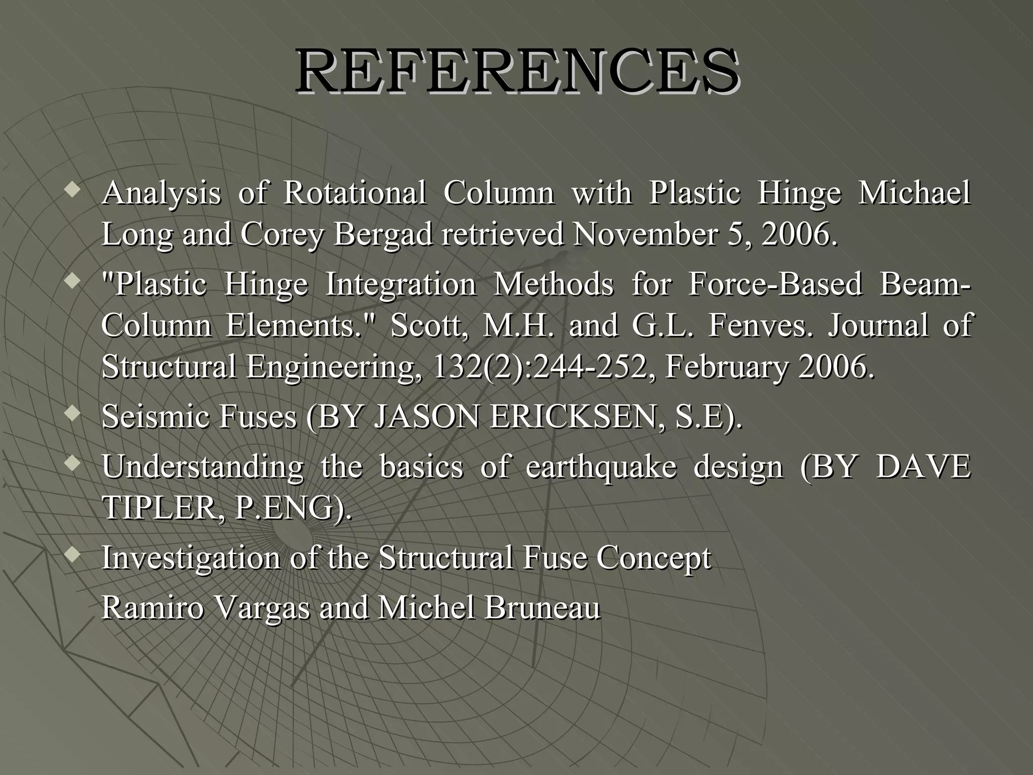 REFERENCES
   Analysis of Rotational Column with Plastic Hinge Michael
    Long and Corey Bergad retrieved November 5, 2006.
   "Plastic Hinge Integration Methods for Force-Based Beam-
    Column Elements." Scott, M.H. and G.L. Fenves. Journal of
    Structural Engineering, 132(2):244-252, February 2006.
   Seismic Fuses (BY JASON ERICKSEN, S.E).
   Understanding the basics of earthquake design (BY DAVE
    TIPLER, P.ENG).
   Investigation of the Structural Fuse Concept
    Ramiro Vargas and Michel Bruneau
 