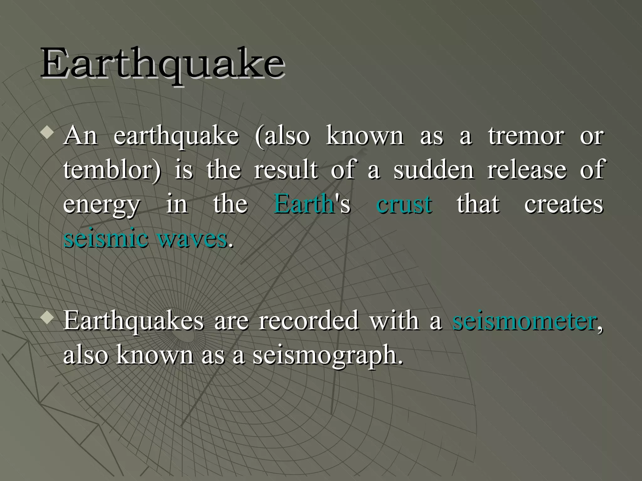 Earthquake
   An earthquake (also known as a tremor or
    temblor) is the result of a sudden release of
    energy in the Earth's crust that creates
    seismic waves.

   Earthquakes are recorded with a seismometer,
    also known as a seismograph.
 
