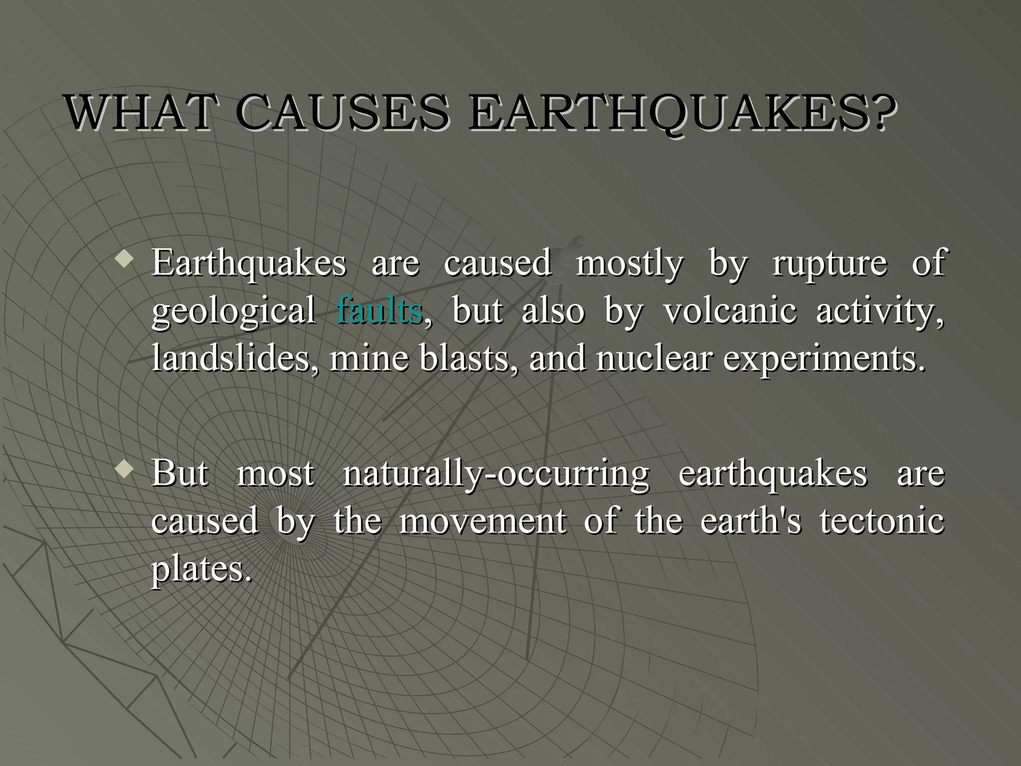 WHAT CAUSES EARTHQUAKES?

    Earthquakes are caused mostly by rupture of
     geological faults, but also by volcanic activity,
     landslides, mine blasts, and nuclear experiments.

    But most naturally-occurring earthquakes are
     caused by the movement of the earth's tectonic
     plates.
 