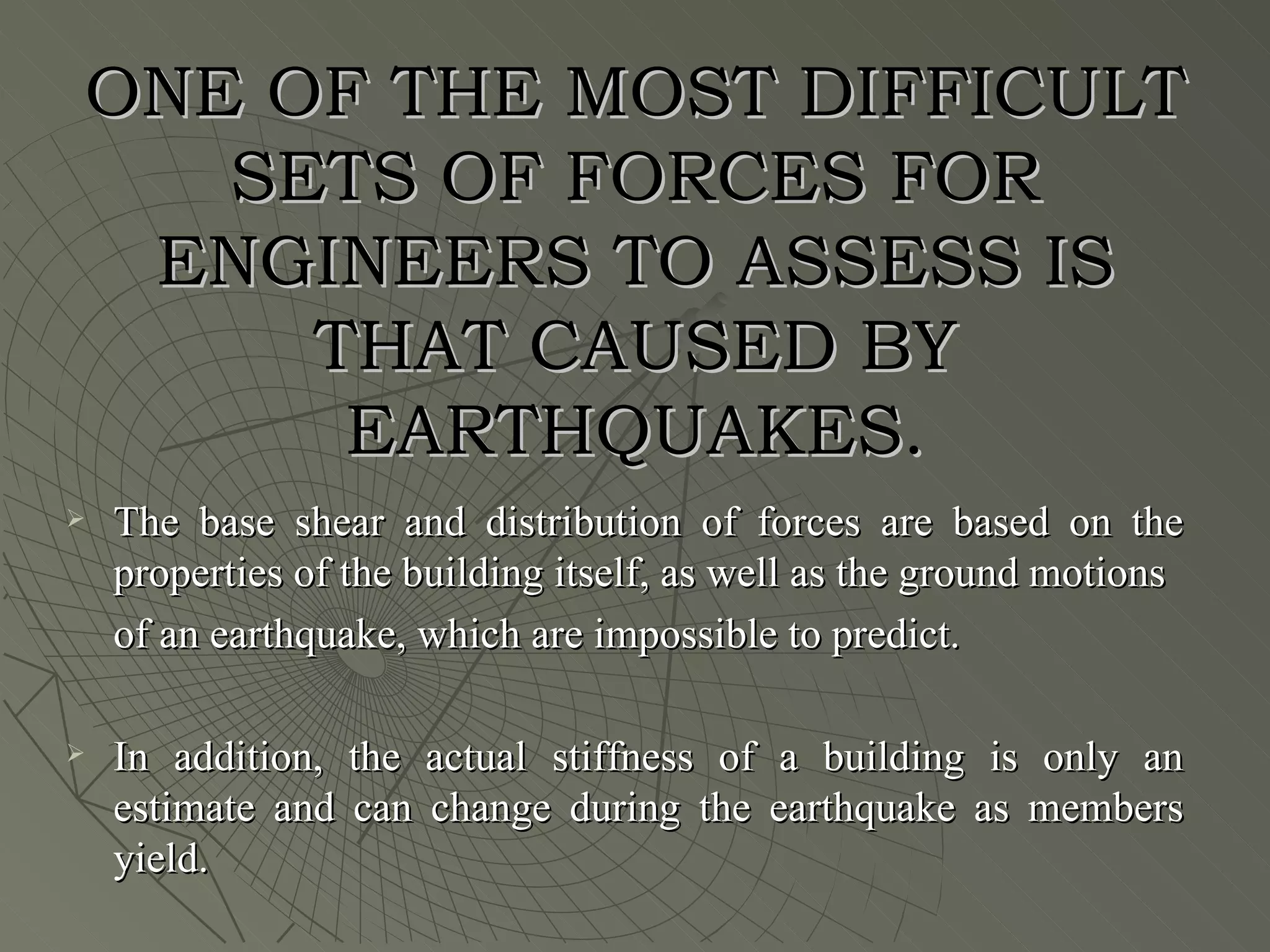 ONE OF THE MOST DIFFICULT
   SETS OF FORCES FOR
 ENGINEERS TO ASSESS IS
     THAT CAUSED BY
      EARTHQUAKES.
   The base shear and distribution of forces are based on the
    properties of the building itself, as well as the ground motions
    of an earthquake, which are impossible to predict.

   In addition, the actual stiffness of a building is only an
    estimate and can change during the earthquake as members
    yield.
 