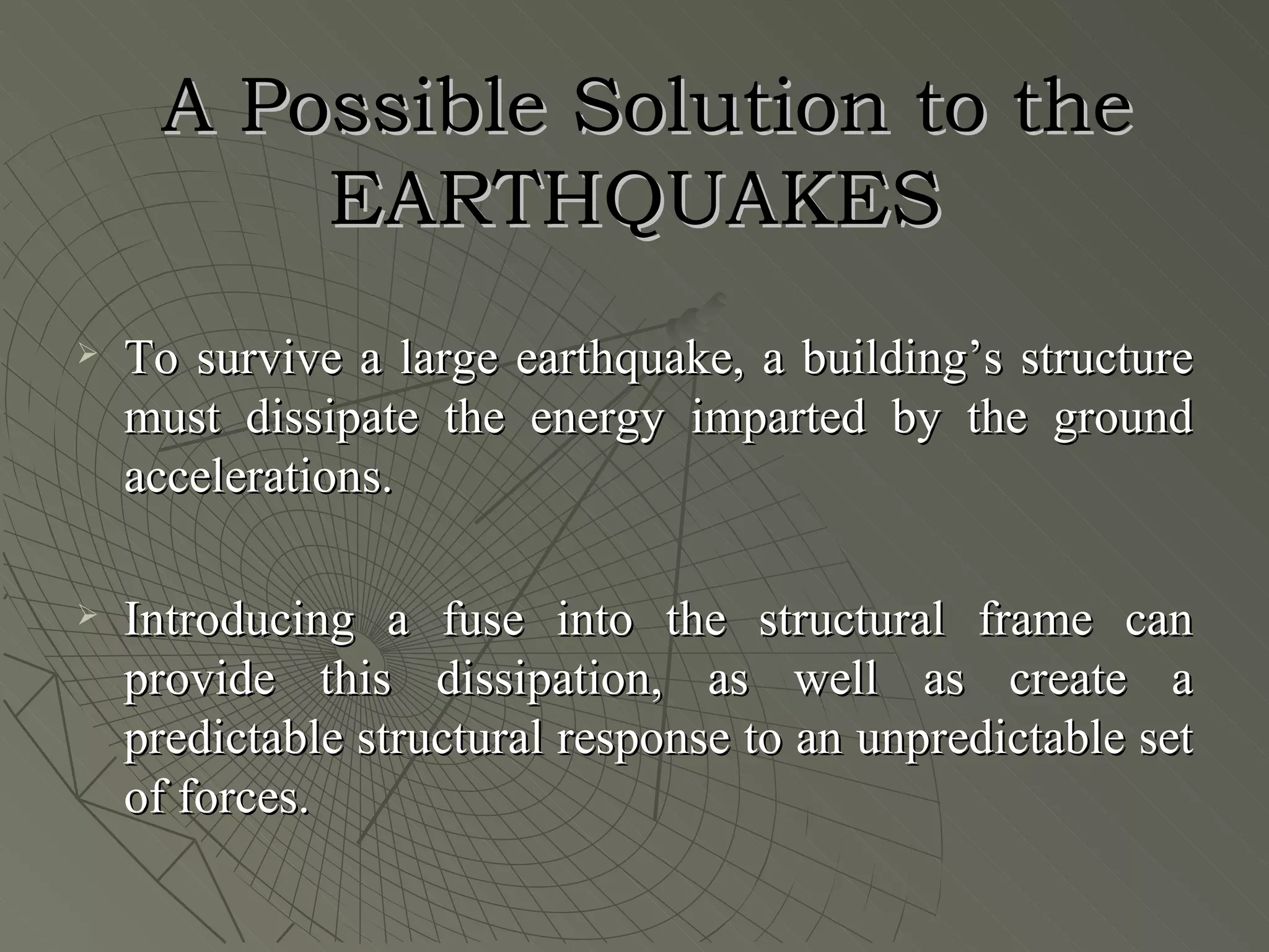 A Possible Solution to the
         EARTHQUAKES
   To survive a large earthquake, a building’s structure
    must dissipate the energy imparted by the ground
    accelerations.

   Introducing a fuse into the structural frame can
    provide this dissipation, as well as create a
    predictable structural response to an unpredictable set
    of forces.
 