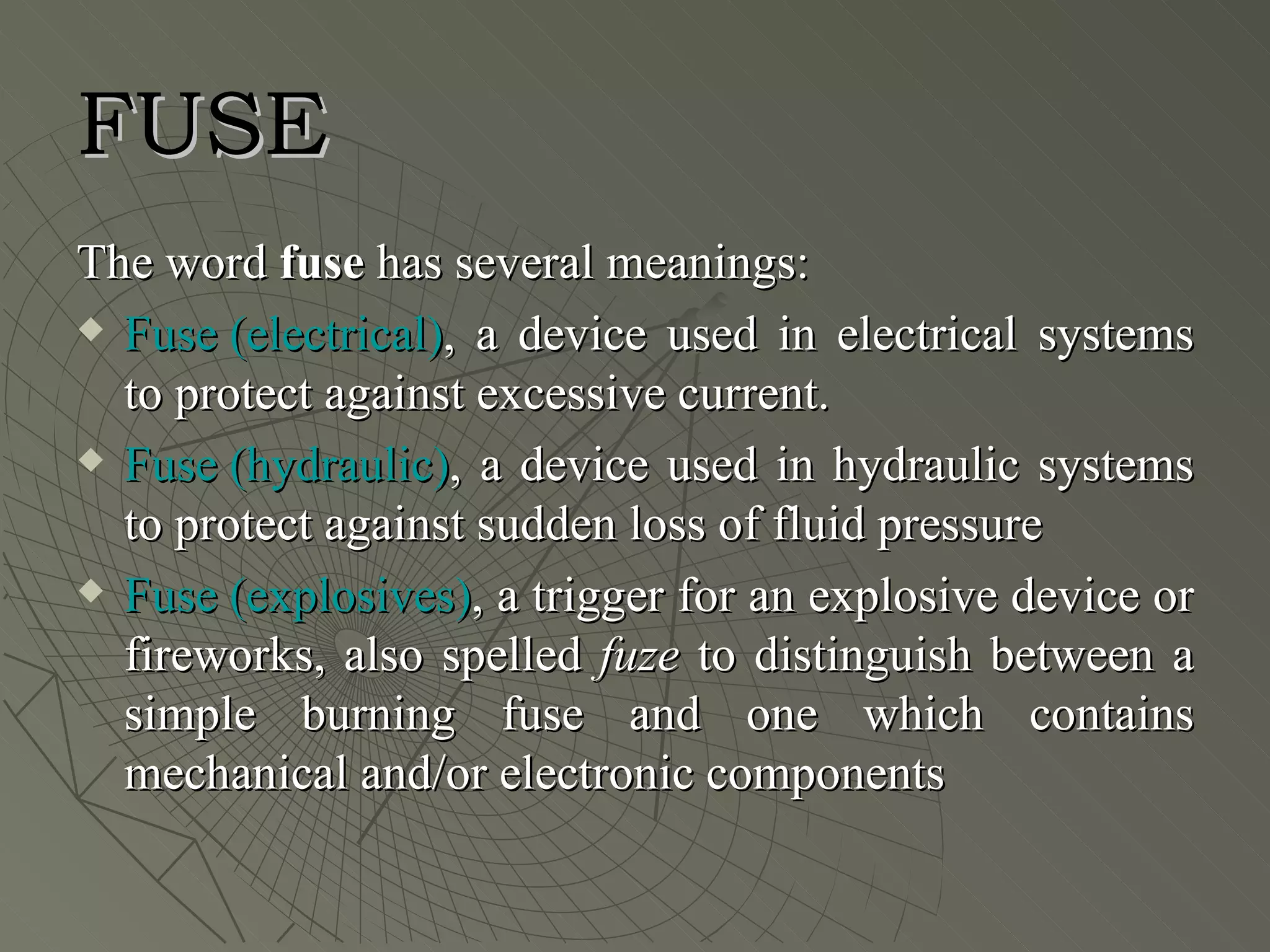FUSE
The word fuse has several meanings:
 Fuse (electrical), a device used in electrical systems

  to protect against excessive current.
 Fuse (hydraulic), a device used in hydraulic systems

  to protect against sudden loss of fluid pressure
 Fuse (explosives), a trigger for an explosive device or

  fireworks, also spelled fuze to distinguish between a
  simple burning fuse and one which contains
  mechanical and/or electronic components
 