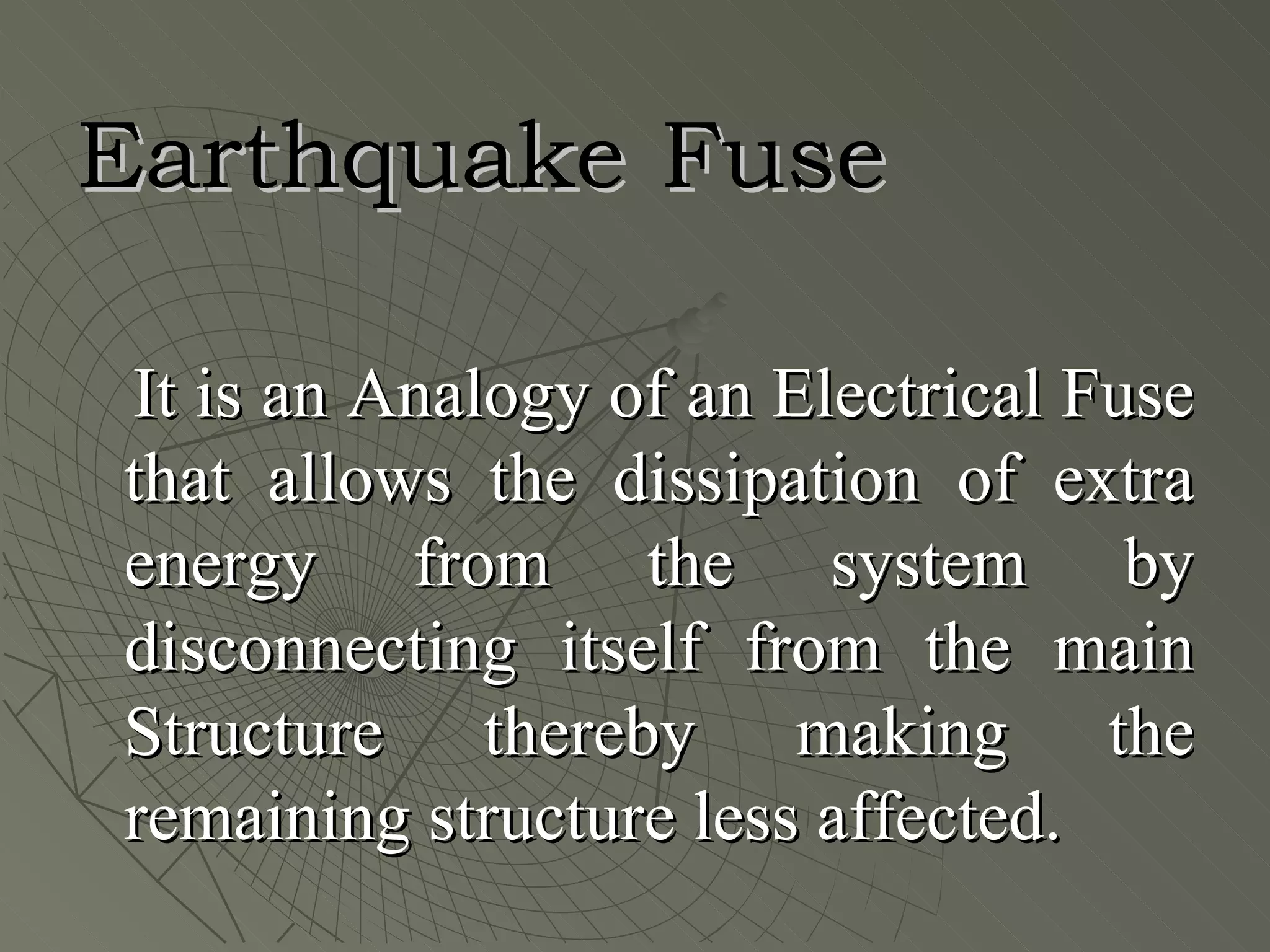 Earthquake Fuse

It is an Analogy of an Electrical Fuse
that allows the dissipation of extra
energy from the system by
disconnecting itself from the main
Structure thereby making the
remaining structure less affected.
 