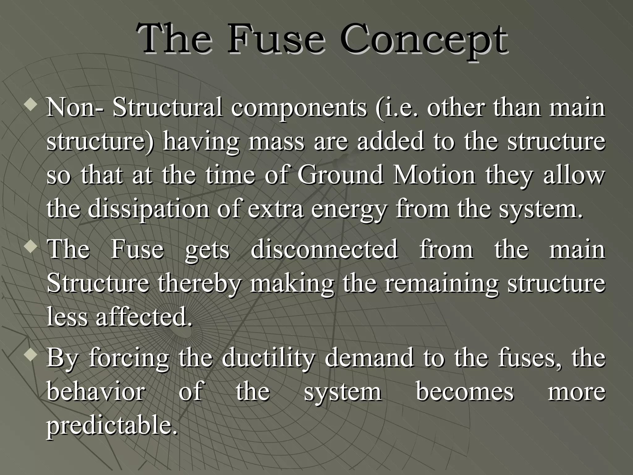 The Fuse Concept
 Non- Structural components (i.e. other than main
  structure) having mass are added to the structure
  so that at the time of Ground Motion they allow
  the dissipation of extra energy from the system.
 The Fuse gets disconnected from the main

  Structure thereby making the remaining structure
  less affected.
 By forcing the ductility demand to the fuses, the

  behavior of the system becomes more
  predictable.
 