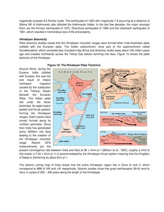 magnitude exceeds 8.0 Richter scale. The earthquake of 1833 with magnitude 7.8 occurring at a distance of
50kms NE of Kathmandu also affected the Kathmandu Valley. In the last few decades, the major amongst
them are the Kinnaur earthquake of 1975, Dharchula earthquake of 1980 and the Uttarkashi earthquake of
1991, which resulted in tremendous loss of life and property.
Himalayan Seismicity
Plate tectonics studies reveal that the Himalayan mountain ranges were formed when Indo-Australian plate
collided with the Eurasian plate. The Indian subcontinent, once part of the supercontinent called
Gondwanaland, which consisted also of present-day Africa and Antartica, broke away about 100 million years
ago and crawled northwards across the Tethys Sea before ramming into Asia. Figure 10 shows the plate
tectonics of the Hmalayas.
Figure 10: The Himalayan Plate Tectonics
Around 45ma, during the
Eocene, India collided
with Eurasia; this was the
end result of India's
northward migration
caused by the subduction
of the Tethyan Ocean
beneath the Eurasian
Plate. The Indian plate
slid under the Asian
landmass. Its upper layers
peeled and thrust upward,
forming the Himalayan
ranges. Giant cracks (fault
zones) formed along its
northern perimeter. Since
then India has penetrated
some 2000km into Asia
leading to the creation of
the Himalayan mountain
range. Recent GPS
measurements put the
present convergence rate between India and Asia at 58 ± 4mm.yr-1 [Bilham et al., 1997], roughly a third of
this motion (17.52 ± 2mm.yr-1) is accommodated by the Himalayan thrust system meaning that the Kingdom
of Nepal is shortening by about 2cm.yr-1.
The seismic zoning map of India shows that the entire Himalayan region lies in Zone IV and V, which
correspond to MMI of VIII and >IX respectively. Seismic studies show that great earthquakes (M>8) tend to
recur in cycles of 200 – 300 years along the length of the Himalayas.
 