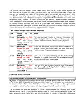 1967 occurred in an area classified in zone I as per map of 1966. The 1970 version of code upgraded the
area around Koyna to zone IV. The Killari (Latur) earthquake of 1993 occurred in zone I (now in Zone III). The
new zone map places this area in zone III. The new zone map will now have only four seismic zones – II, III,
IV and V. The areas falling in seismic zone I in the current map are merged with those of seismic zone II.
Also, the seismic zone map in the peninsular region is being modified. Madras will come under seismic zone
III as against zone II currently. The national Seismic Zone Map presents a large scale view of the seismic
zones in the country. Local variations in soil type and geology cannot be represented at that scale. Therefore,
for important projects, such as a major dam or a nuclear power plant, the seismic hazard is evaluated
specifically for that site. Also, for the purposes of urban planning, metropolitan areas are microzoned. Seismic
microzonation accounts for local variations in geology, local soil profile, etc.
Table 4: Region falling in various zones of the country
Case Study: Gujarat Earthquake
2001 Bhuj Earthquake: Preliminary Report from IITKanpur
A Powerful Earthquake of magnitude 6.9 on Richter-Scale rocked the Western Indian State of Gujarat on the
26
th
of January, 2001. It caused extensive damage to life & property. This earthquake was so devastating in
its scale and suffering that the likes of it had not been experienced in past 50 years. Leaving thousands
seriously injured, bruised and handicapped; both physically, psychologically and economically.
The epicenter of the quake was located at 23.6 north Latitude and 69.8 east Longitude, about 20 km
Northeast of Bhuj Town of the Kutch district in Western Gujarat. At a depth of only 23 kms below surface this
quake generated intense shaking which was felt in 70% region of India and far beyond in neighbouring
Zone Damage risk and
Intensity
Region
Zone V (Earthquake Very high
damage risk zone -
areas may expect
intensity maximum of
MSK IX or more)
The entire North-east, including all the seven sister states, the
Kutch district, parts of Himachal and Jammu & Kashmir, and the
Andaman and Nicobar islands. These areas may experience
Zone IV (Earthquake High
damage risk zone -
areas may expect
intensity maximum of
MSK VIII)
Parts of the Northern belt starting from Jammu and Kashmir to
Himachal Pradesh. Also including Delhi and parts of Haryana.
The Koyna region of Maharashtra is also in this zone.
Zone III (Earthquake Moderate
damage risk zone -
areas may expect
intensity maximum of
MSK VII)
A large part of the country stretching from the North including
some parts of Rajasthan to the South through the Konkan coast,
and also the Eastern parts of the country.
Zone II (Earthquake Low
damage risk zone -
areas may experience
intensity MSK VI)
These two zones are contiguous, covering parts of Karnataka,
Andhra Pradesh, Orissa, Madhya Pradesh, and Rajasthan, known
as low risk earthquake zones.
 